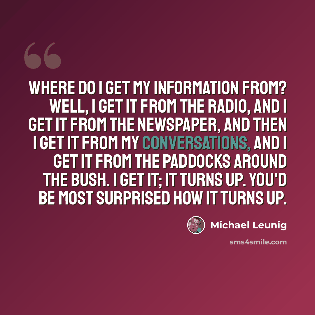“Where do I get my information from? Well, I get it from the radio, and I get it from the newspaper, and then I get it from my conversations, and I get it from the paddocks around the bush. I get it; it turns up. You'd be most surprised how it turns up.” quote by Michael Leunig