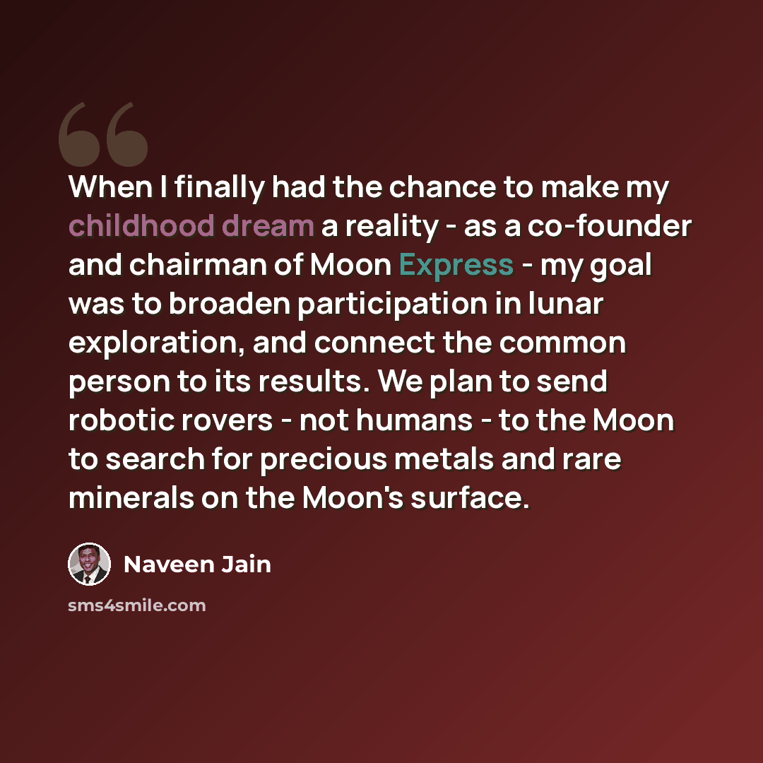 “When I finally had the chance to make my childhood dream a reality - as a co-founder and chairman of Moon Express - my goal was to broaden participation in lunar exploration, and connect the common person to its results. We plan to send robotic rovers - not humans - to the Moon to search for…” quote by Naveen Jain