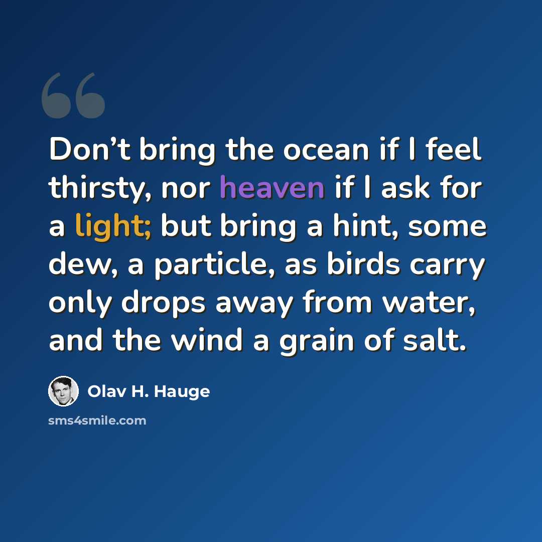“Don’t bring the ocean if I feel thirsty, nor heaven if I ask for a light; but bring a hint, some dew, a particle, as birds carry only drops away from water, and the wind a grain of salt.” quote by Olav H. Hauge