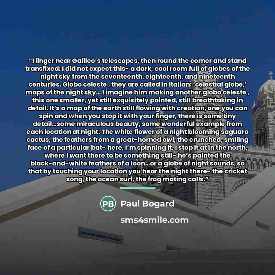 “I linger near Galileo’s telescopes, then round the corner and stand transfixed: I did not expect this- a dark, cool room full of globes of the night sky from the seventeenth, eighteenth, and nineteenth centuries. Globo celeste , they are called in Italian: ‘celestial globe,’ maps of the night sky……” quote by Paul Bogard