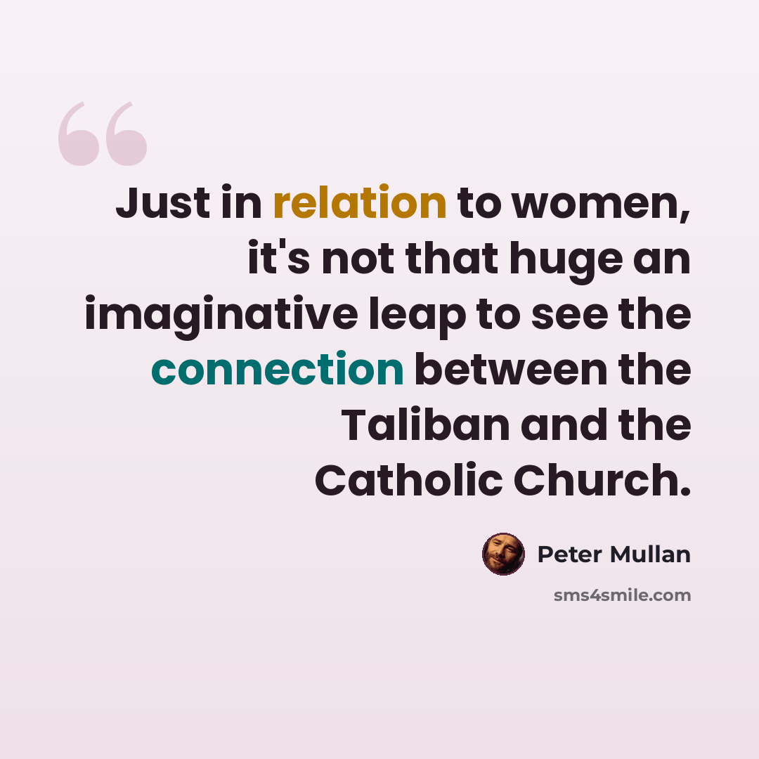 “Just in relation to women, it's not that huge an imaginative leap to see the connection between the Taliban and the Catholic Church.” quote by Peter Mullan