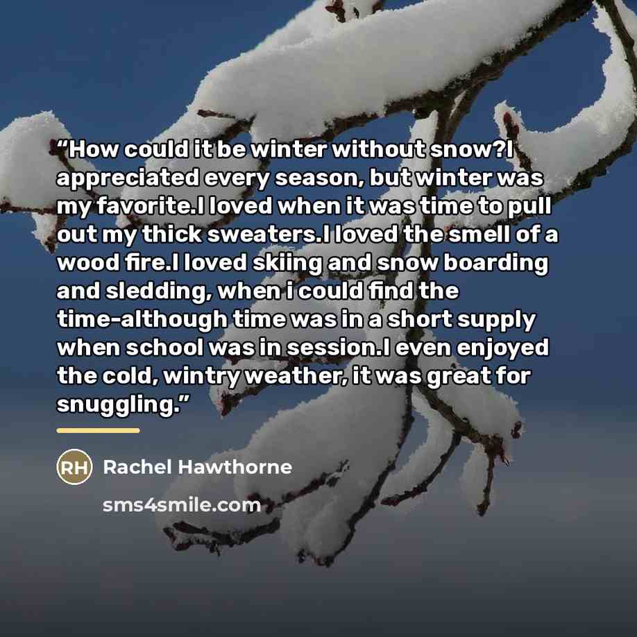 “How could it be winter without snow?I appreciated every season, but winter was my favorite.I loved when it was time to pull out my thick sweaters.I loved the smell of a wood fire.I loved skiing and snow boarding and sledding, when i could find the time-although time was in a short supply when…” quote by Rachel Hawthorne
