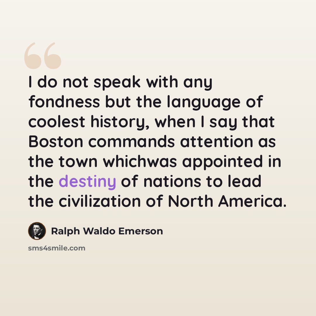 “I do not speak with any fondness but the language of coolest history, when I say that Boston commands attention as the town whichwas appointed in the destiny of nations to lead the civilization of North America.” quote by Ralph Waldo Emerson