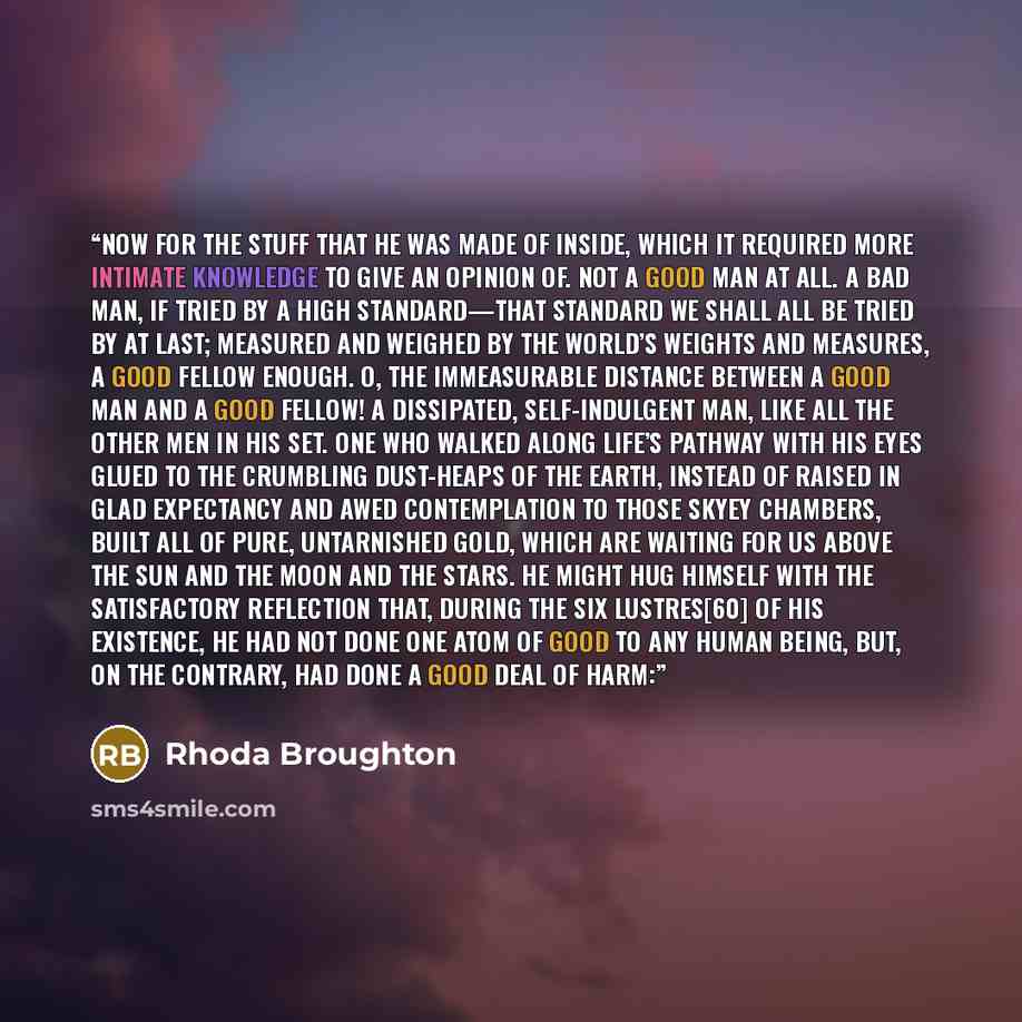 “Now for the stuff that he was made of inside, which it required more intimate knowledge to give an opinion of. Not a good man at all. A bad man, if tried by a high standard—that standard we shall all be tried by at last; measured and weighed by the world’s weights and measures, a good fellow…” quote by Rhoda Broughton