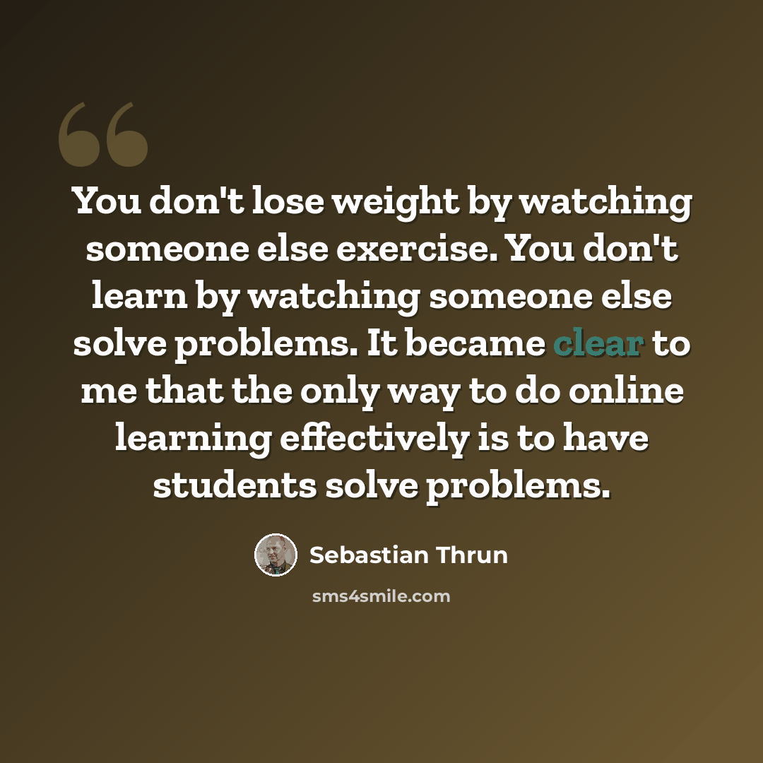 “You don't lose weight by watching someone else exercise. You don't learn by watching someone else solve problems. It became clear to me that the only way to do online learning effectively is to have students solve problems.” quote by Sebastian Thrun