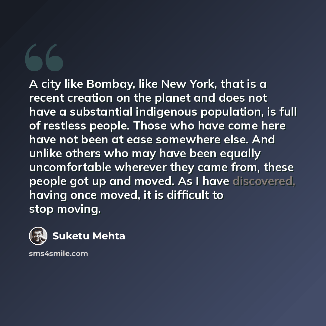 “A city like Bombay, like New York, that is a recent creation on the planet and does not have a substantial indigenous population, is full of restless people. Those who have come here have not been at ease somewhere else. And unlike others who may have been equally uncomfortable wherever they came…” quote by Suketu Mehta