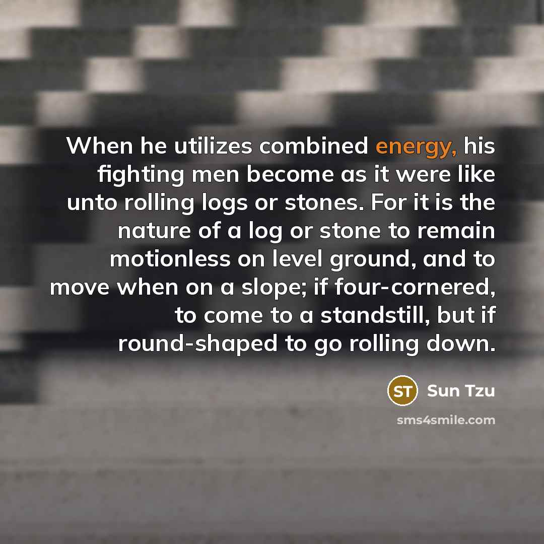 “When he utilizes combined energy, his fighting men become as it were like unto rolling logs or stones. For it is the nature of a log or stone to remain motionless on level ground, and to move when on a slope; if four-cornered, to come to a standstill, but if round-shaped to go rolling down.” quote by Sun Tzu
