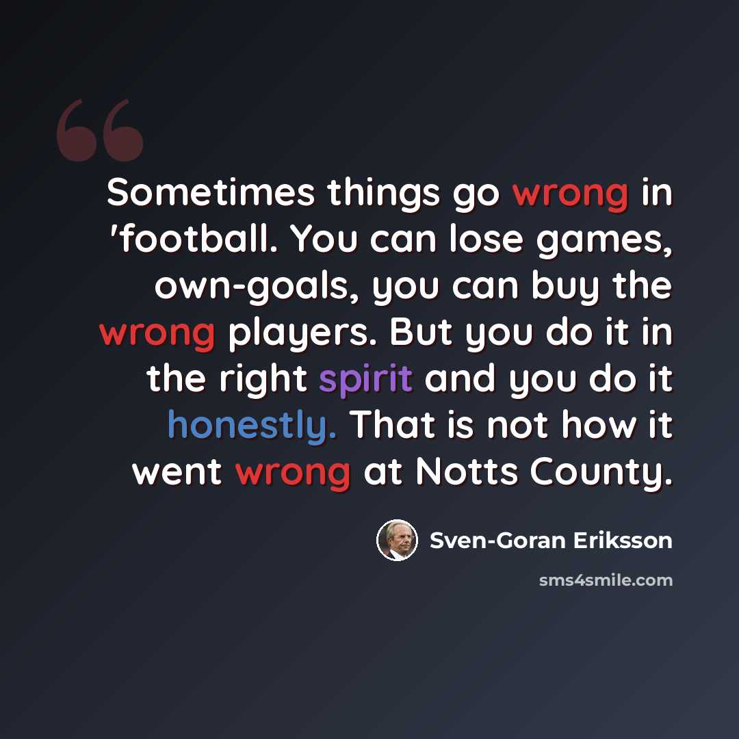 “Sometimes things go wrong in 'football. You can lose games, own-goals, you can buy the wrong players. But you do it in the right spirit and you do it honestly. That is not how it went wrong at Notts County.” quote by Sven-Goran Eriksson