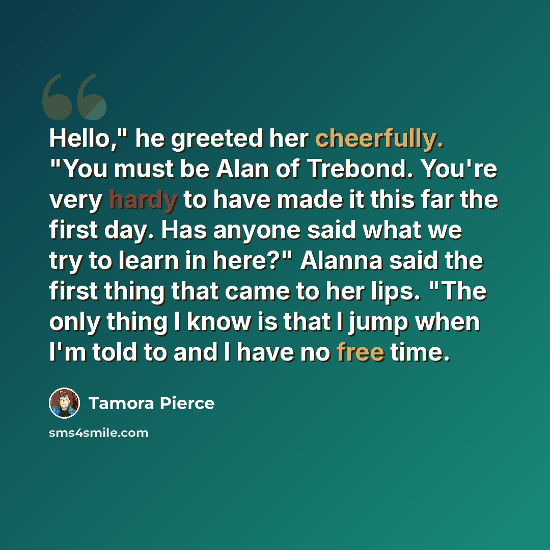 “Hello," he greeted her cheerfully. "You must be Alan of Trebond. You're very hardy to have made it this far the first day. Has anyone said what we try to learn in here?" Alanna said the first thing that came to her lips. "The only thing I know is that I jump when I'm told to and I have no free time.” quote by Tamora Pierce