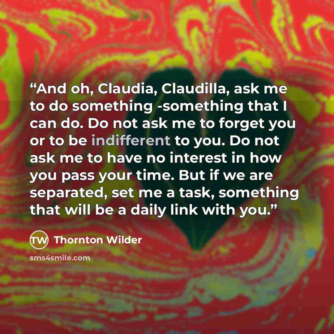 “And oh, Claudia, Claudilla, ask me to do something -something that I can do. Do not ask me to forget you or to be indifferent to you. Do not ask me to have no interest in how you pass your time. But if we are separated, set me a task, something that will be a daily link with you.” quote by Thornton Wilder
