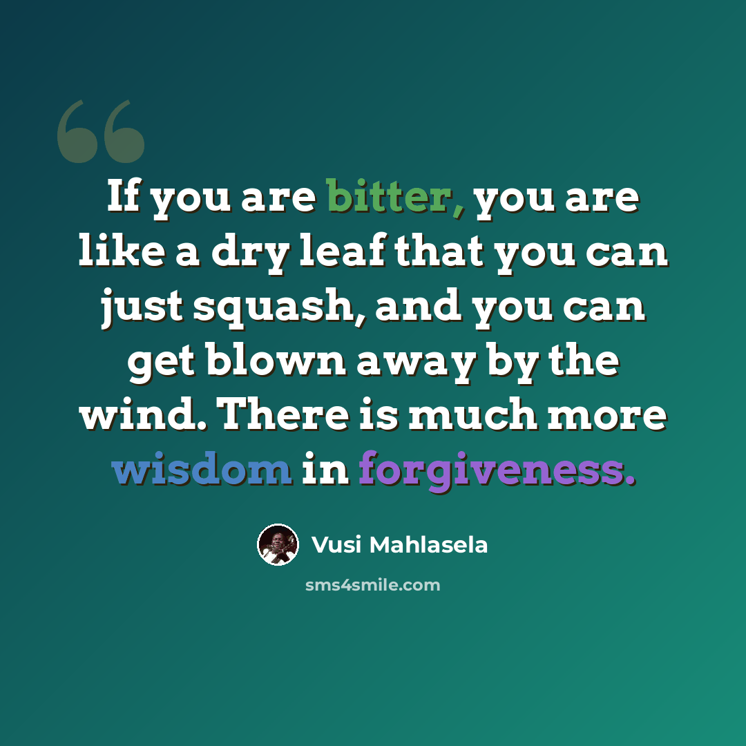 “If you are bitter, you are like a dry leaf that you can just squash, and you can get blown away by the wind. There is much more wisdom in forgiveness.” quote by Vusi Mahlasela