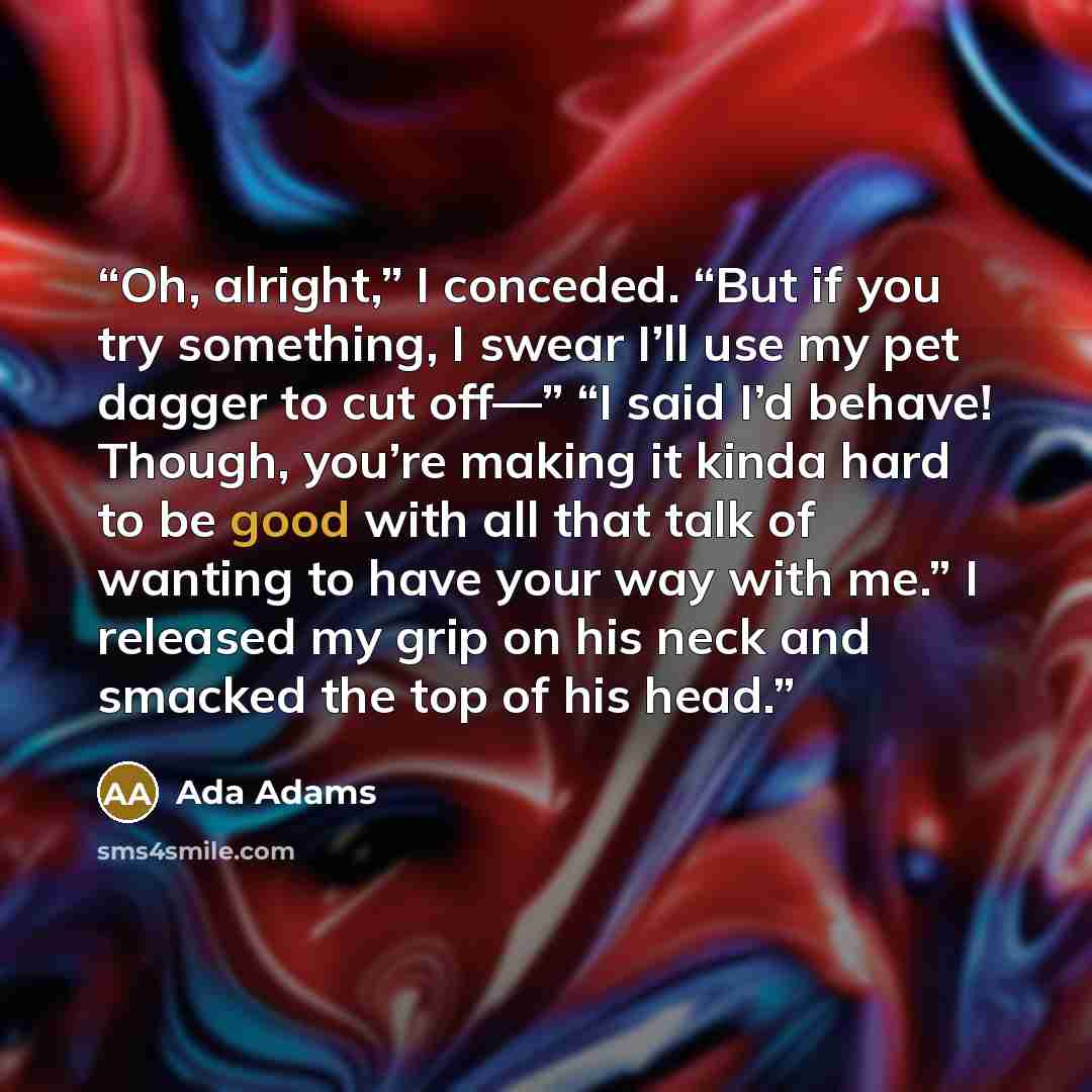 “Oh, alright,” I conceded. “But if you try something, I swear I’ll use my pet dagger to cut off—” “I said I’d behave! Though, you’re making it kinda hard to be good with all that talk of wanting to have your way with me.” I released my grip on his neck and smacked the top of his head.” quote by Ada Adams