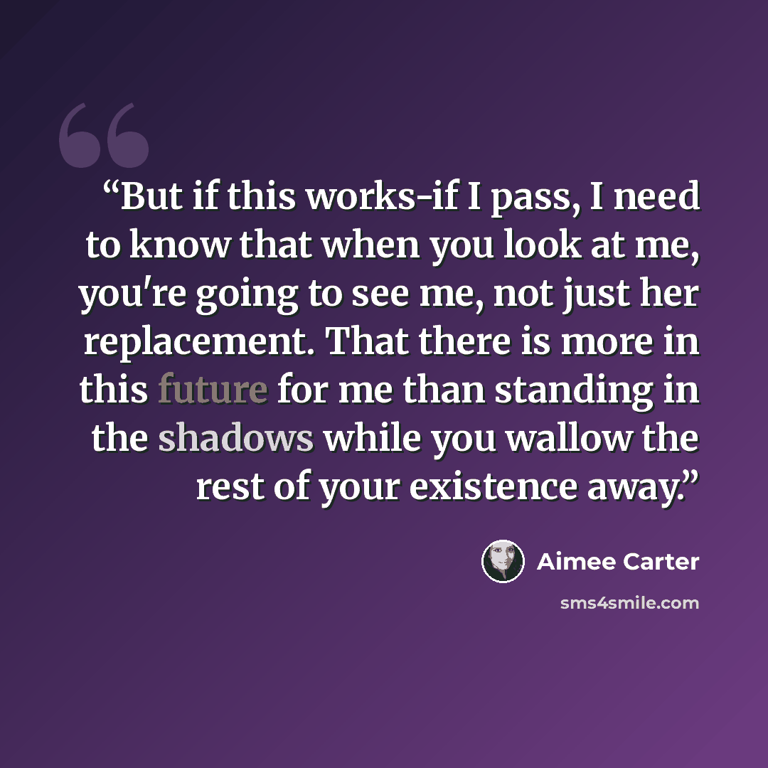 “But if this works-if I pass, I need to know that when you look at me, you're going to see me, not just her replacement. That there is more in this future for me than standing in the shadows while you wallow the rest of your existence away.” quote by Aimee Carter