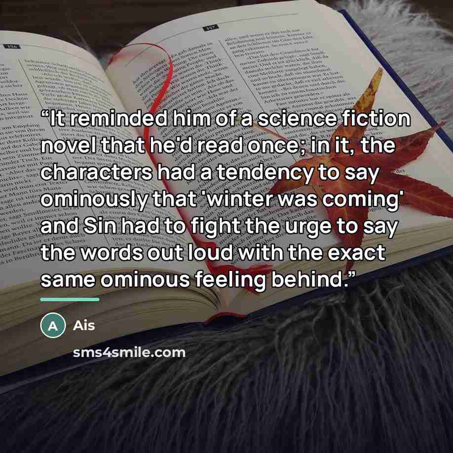 “It reminded him of a science fiction novel that he'd read once; in it, the characters had a tendency to say ominously that 'winter was coming' and Sin had to fight the urge to say the words out loud with the exact same ominous feeling behind.” quote by Ais