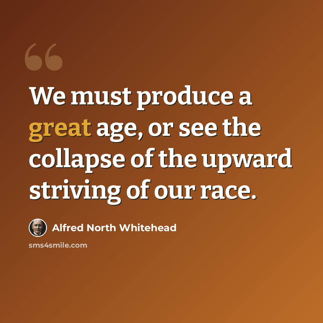 “We must produce a great age, or see the collapse of the upward striving of our race.” quote by Alfred North Whitehead