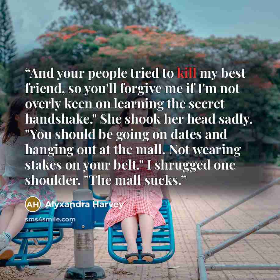 “And your people tried to kill my best friend, so you'll forgive me if I'm not overly keen on learning the secret handshake." She shook her head sadly. "You should be going on dates and hanging out at the mall. Not wearing stakes on your belt." I shrugged one shoulder. "The mall sucks.” quote by Alyxandra Harvey