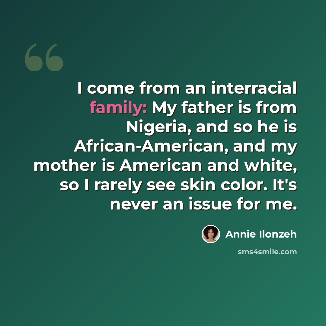 “I come from an interracial family: My father is from Nigeria, and so he is African-American, and my mother is American and white, so I rarely see skin color. It's never an issue for me.” quote by Annie Ilonzeh