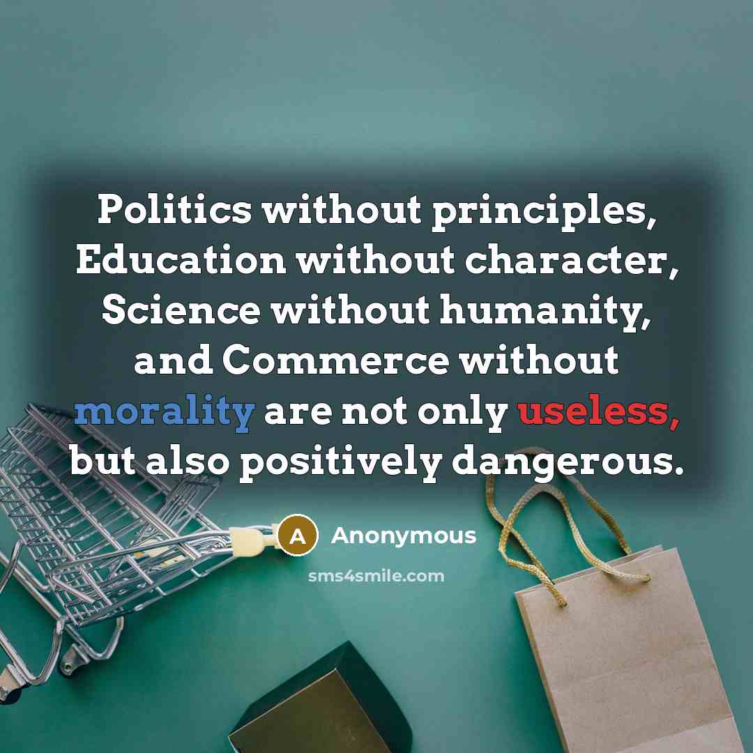 “Politics without principles, Education without character, Science without humanity, and Commerce without morality are not only useless, but also positively dangerous.” quote by Anonymous