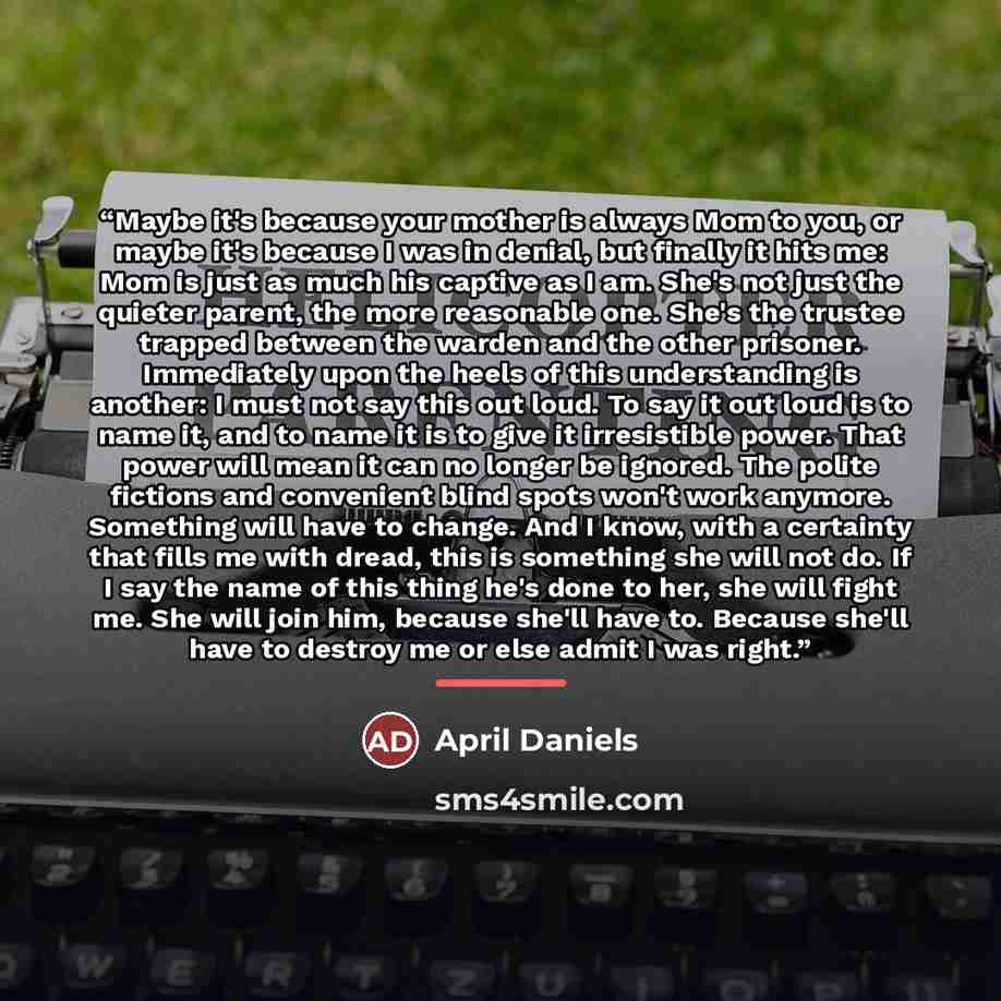 “Maybe it's because your mother is always Mom to you, or maybe it's because I was in denial, but finally it hits me: Mom is just as much his captive as I am. She's not just the quieter parent, the more reasonable one. She's the trustee trapped between the warden and the other prisoner. Immediately…” quote by April Daniels