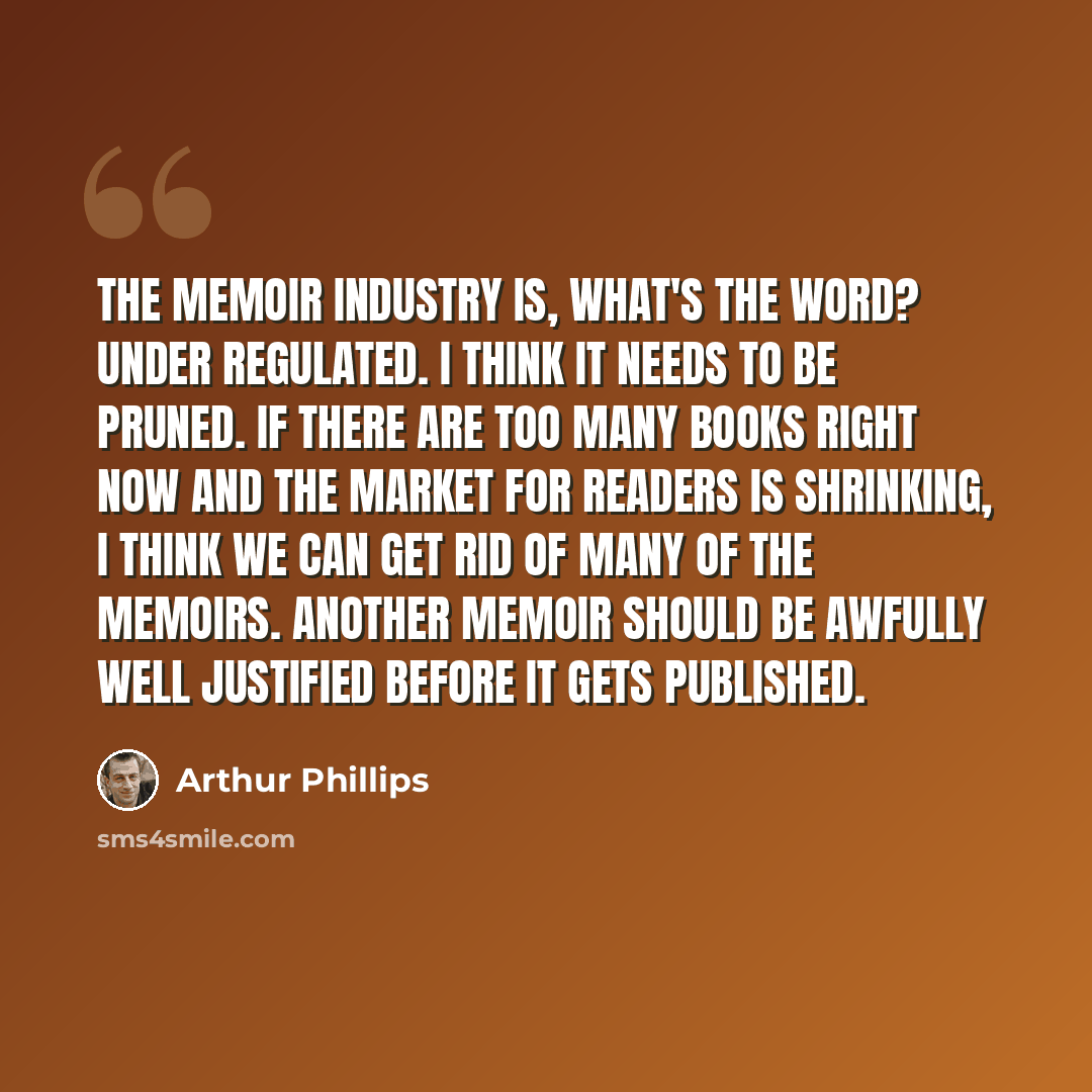 “The memoir industry is, what's the word? Under regulated. I think it needs to be pruned. If there are too many books right now and the market for readers is shrinking, I think we can get rid of many of the memoirs. Another memoir should be awfully well justified before it gets published.” quote by Arthur Phillips