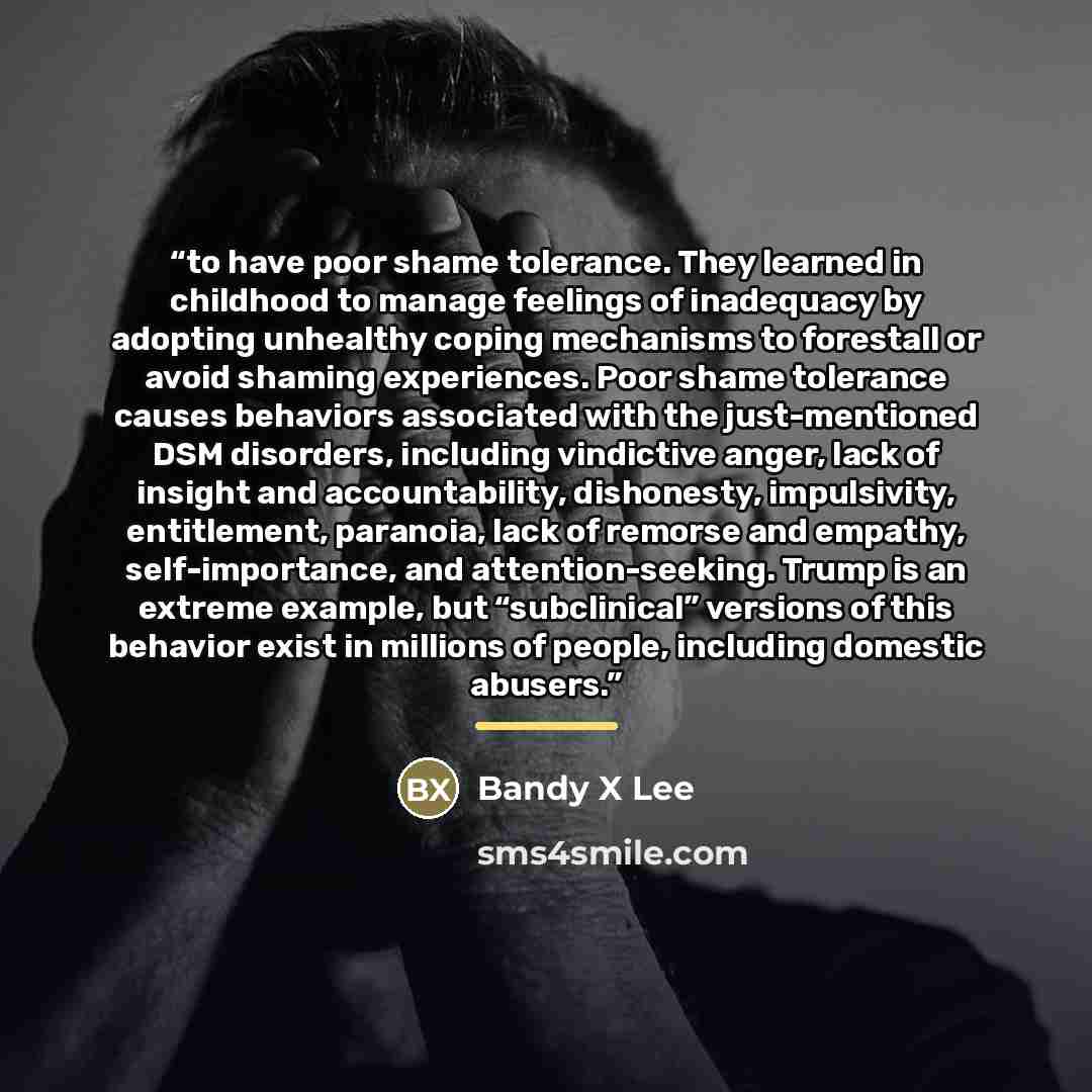 “to have poor shame tolerance. They learned in childhood to manage feelings of inadequacy by adopting unhealthy coping mechanisms to forestall or avoid shaming experiences. Poor shame tolerance causes behaviors associated with the just-mentioned DSM disorders, including vindictive anger, lack of…” quote by Bandy X Lee