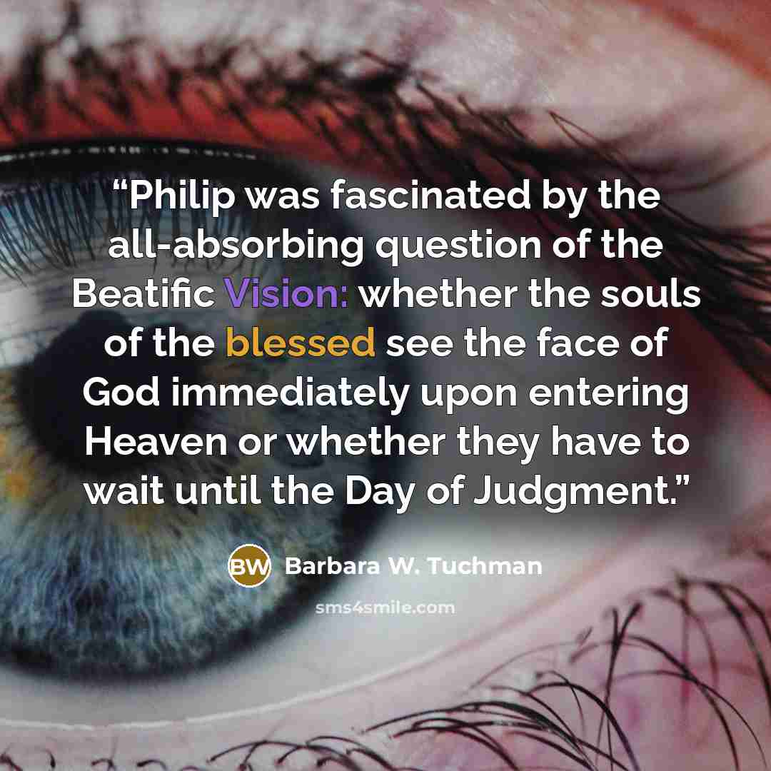 “Philip was fascinated by the all-absorbing question of the Beatific Vision: whether the souls of the blessed see the face of God immediately upon entering Heaven or whether they have to wait until the Day of Judgment.” quote by Barbara W. Tuchman