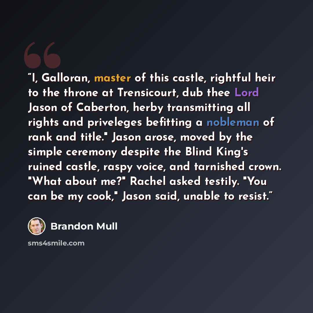 “I, Galloran, master of this castle, rightful heir to the throne at Trensicourt, dub thee Lord Jason of Caberton, herby transmitting all rights and priveleges befitting a nobleman of rank and title." Jason arose, moved by the simple ceremony despite the Blind King's ruined castle, raspy voice, and…” quote by Brandon Mull