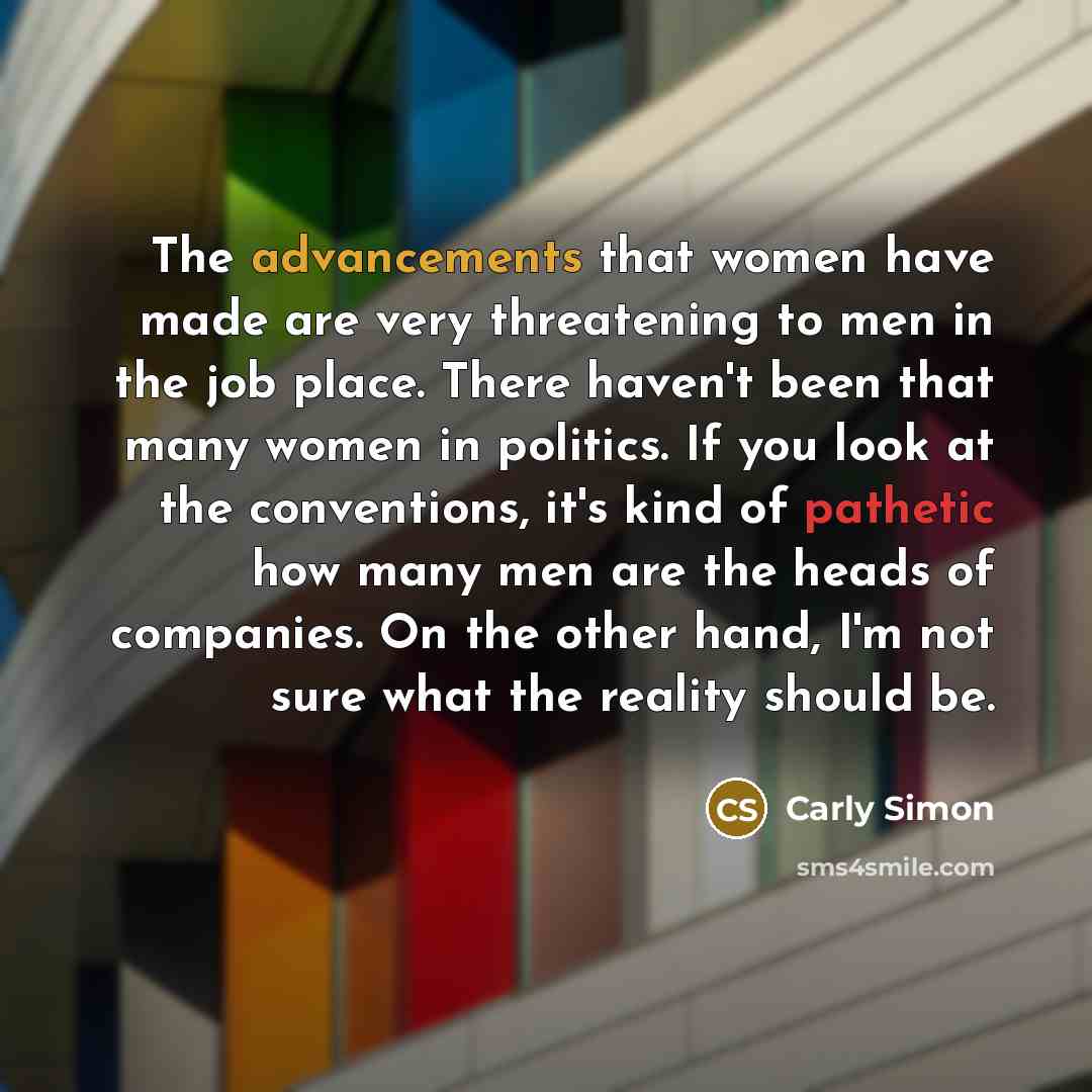 “The advancements that women have made are very threatening to men in the job place. There haven't been that many women in politics. If you look at the conventions, it's kind of pathetic how many men are the heads of companies. On the other hand, I'm not sure what the reality should be.” quote by Carly Simon