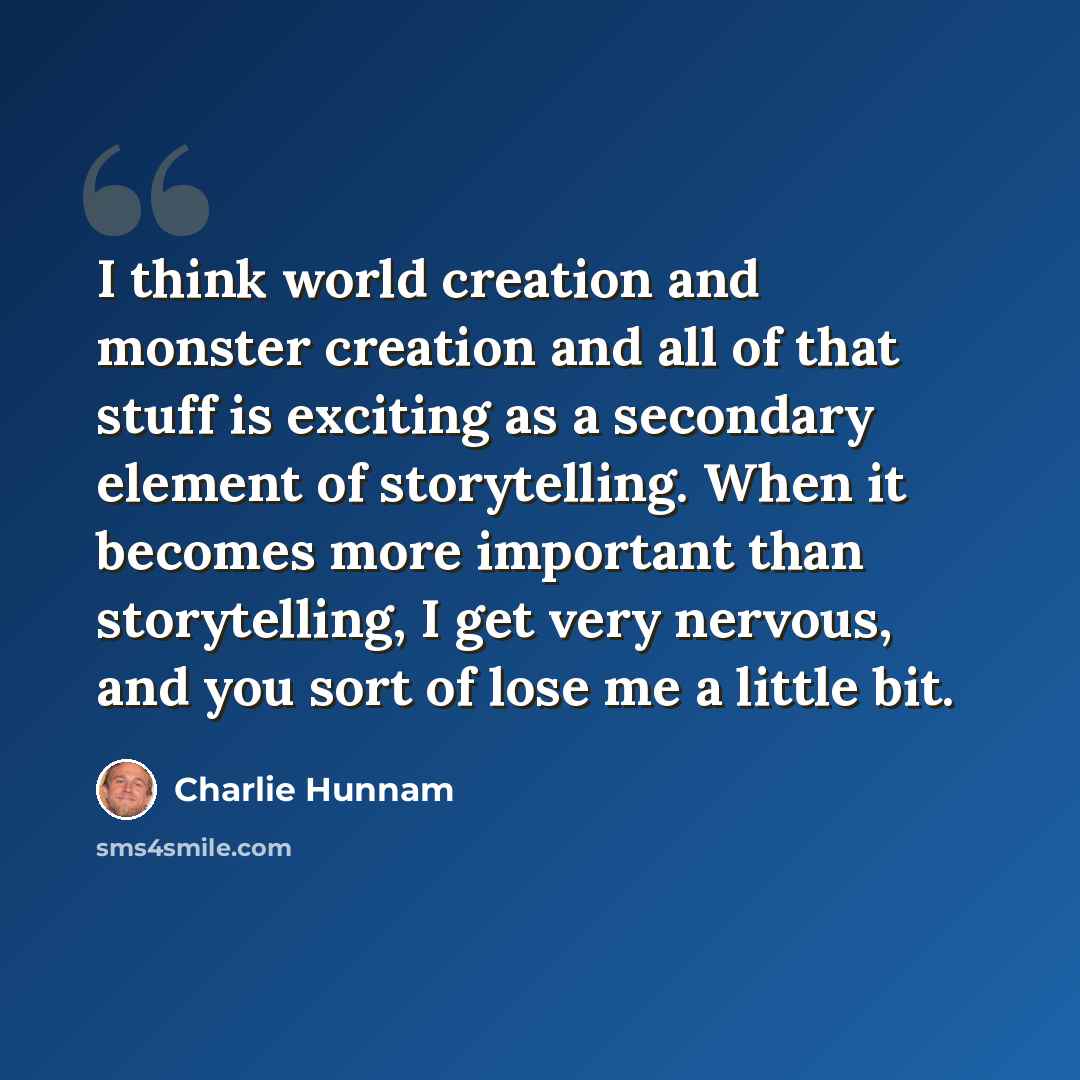 “I think world creation and monster creation and all of that stuff is exciting as a secondary element of storytelling. When it becomes more important than storytelling, I get very nervous, and you sort of lose me a little bit.” quote by Charlie Hunnam