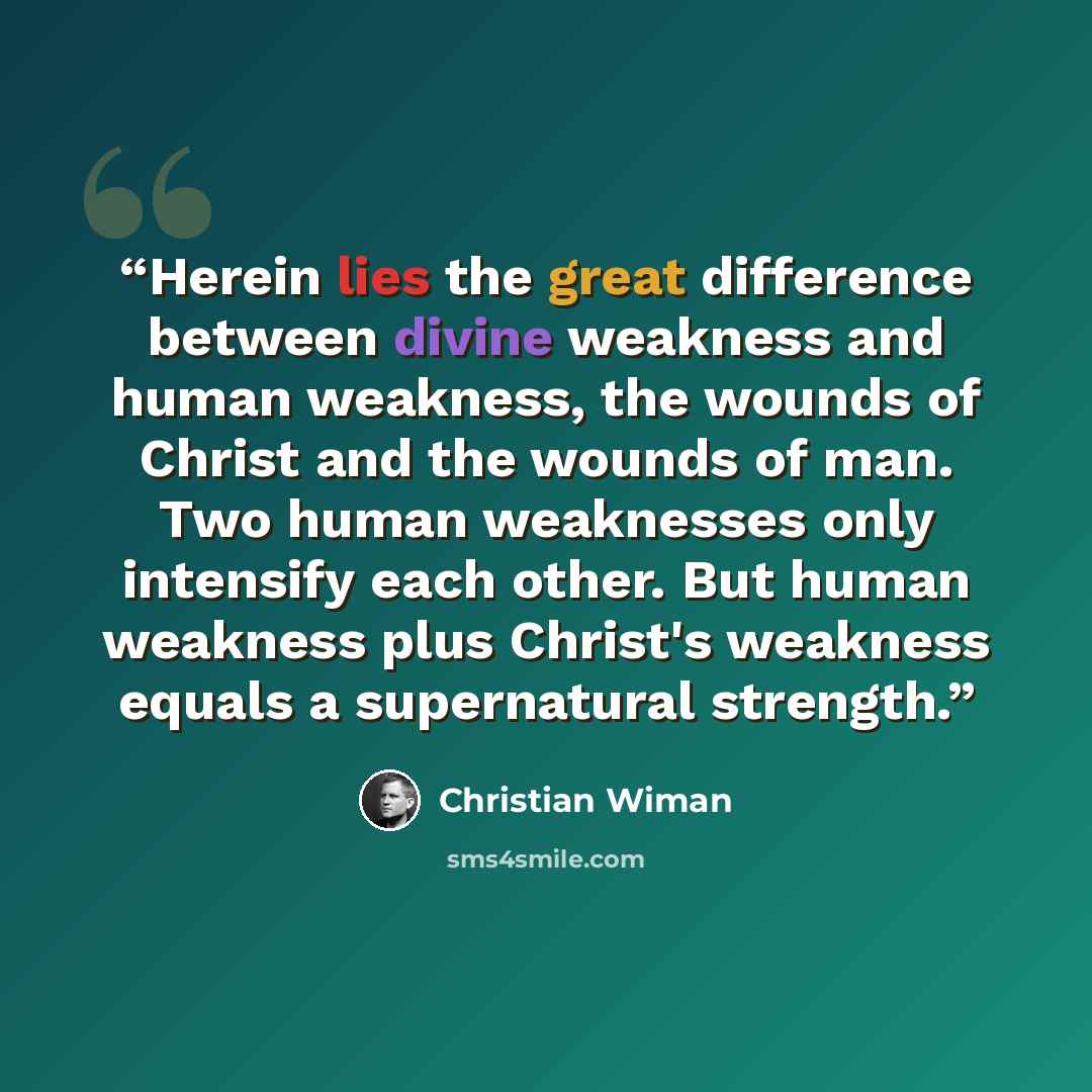 “Herein lies the great difference between divine weakness and human weakness, the wounds of Christ and the wounds of man. Two human weaknesses only intensify each other. But human weakness plus Christ's weakness equals a supernatural strength.” quote by Christian Wiman
