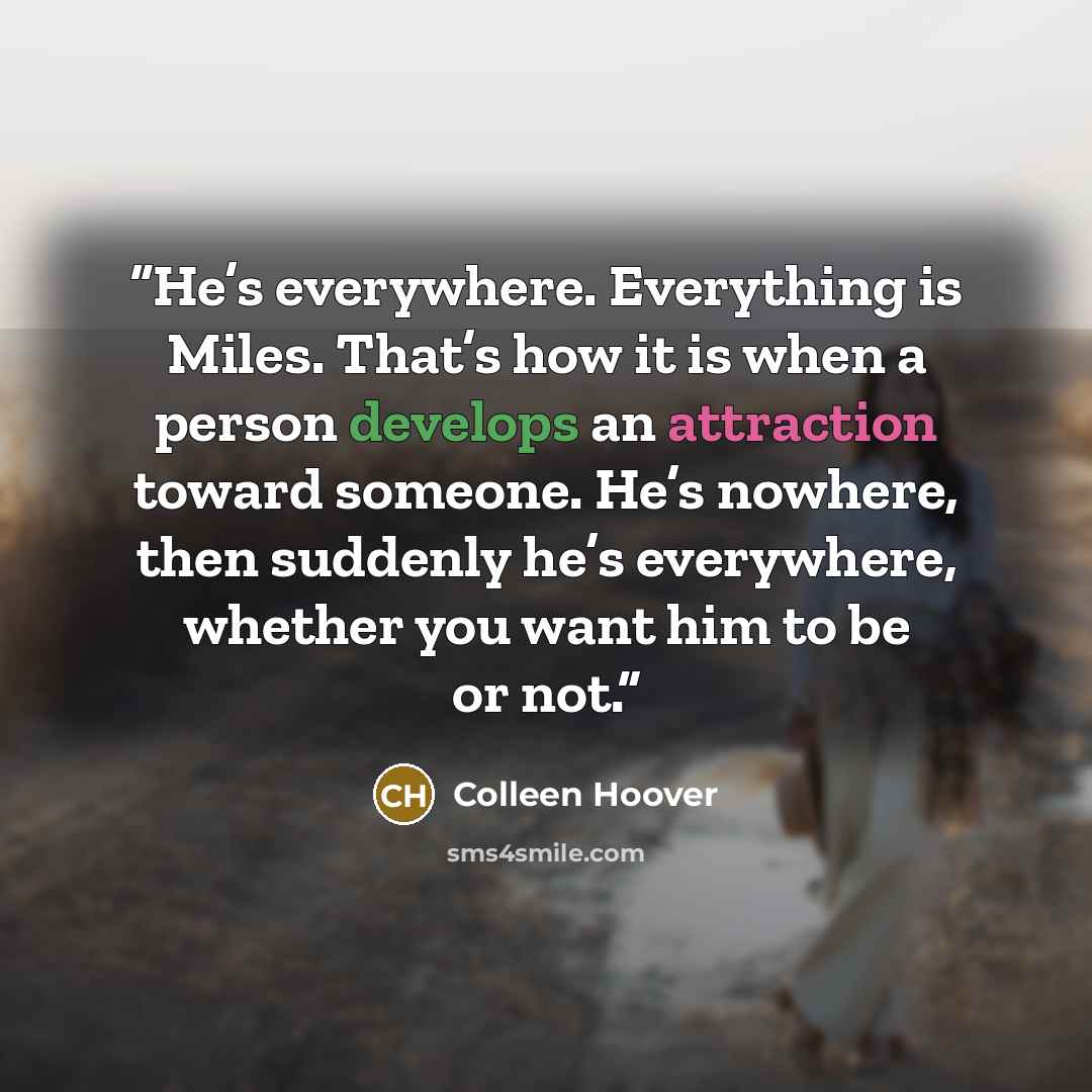 “He’s everywhere. Everything is Miles. That’s how it is when a person develops an attraction toward someone. He’s nowhere, then suddenly he’s everywhere, whether you want him to be or not.” quote by Colleen Hoover