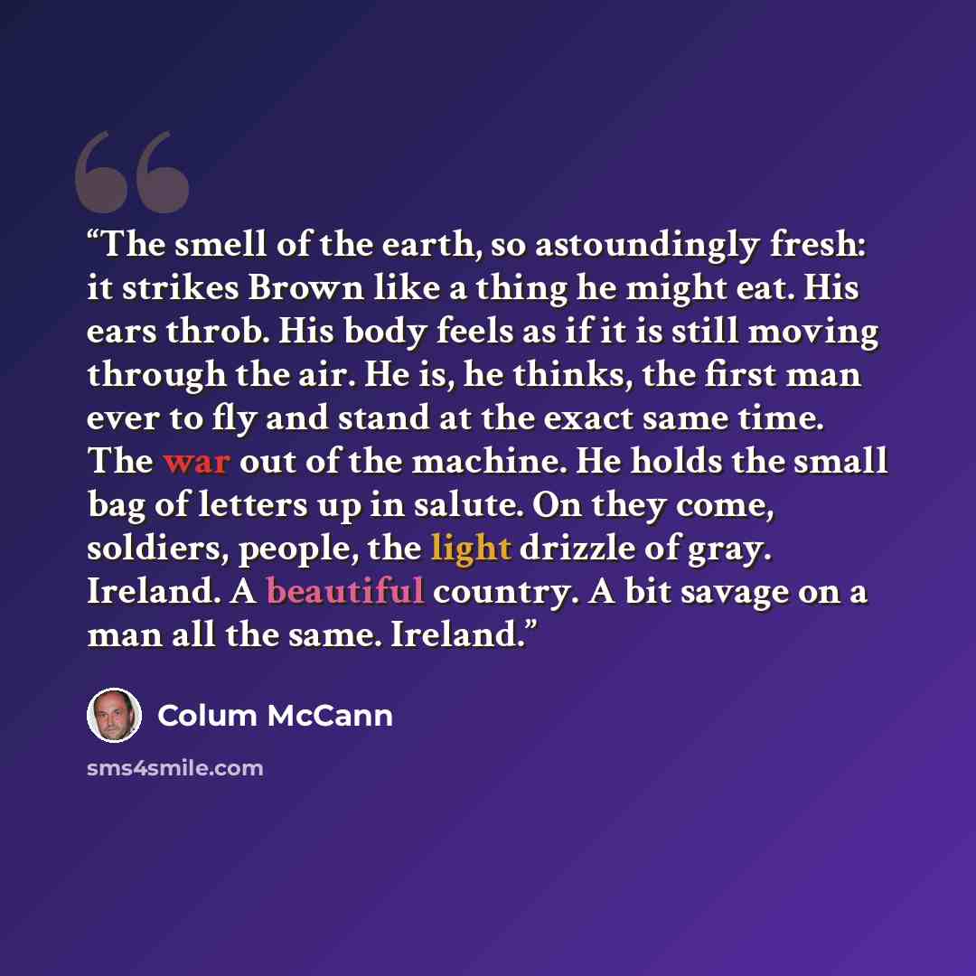 “The smell of the earth, so astoundingly fresh: it strikes Brown like a thing he might eat. His ears throb. His body feels as if it is still moving through the air. He is, he thinks, the first man ever to fly and stand at the exact same time. The war out of the machine. He holds the small bag of…” quote by Colum McCann