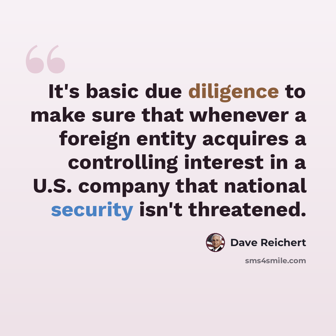 “It's basic due diligence to make sure that whenever a foreign entity acquires a controlling interest in a U.S. company that national security isn't threatened.” quote by Dave Reichert
