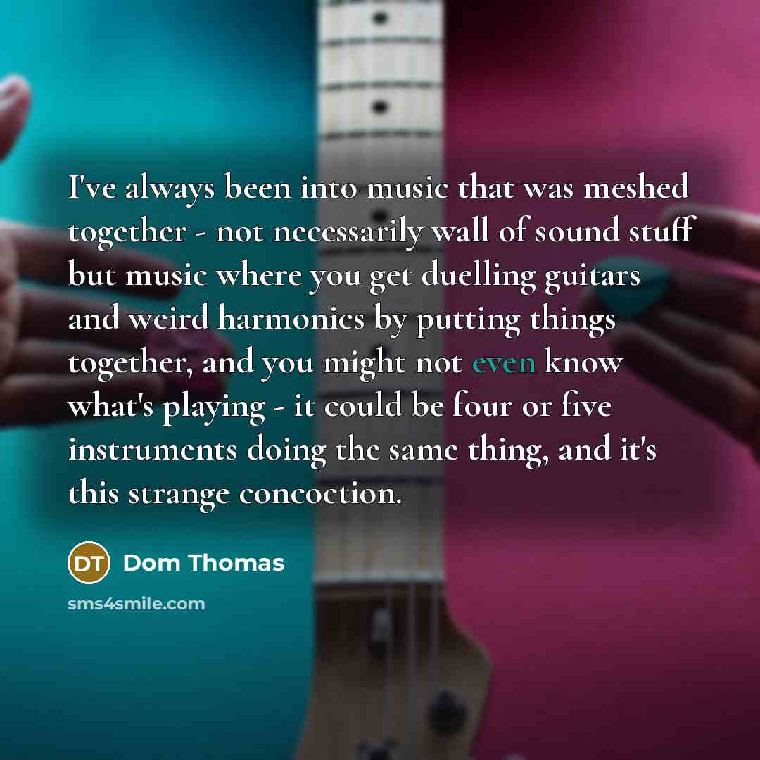 “I've always been into music that was meshed together - not necessarily wall of sound stuff but music where you get duelling guitars and weird harmonics by putting things together, and you might not even know what's playing - it could be four or five instruments doing the same thing, and it's this…” quote by Dom Thomas
