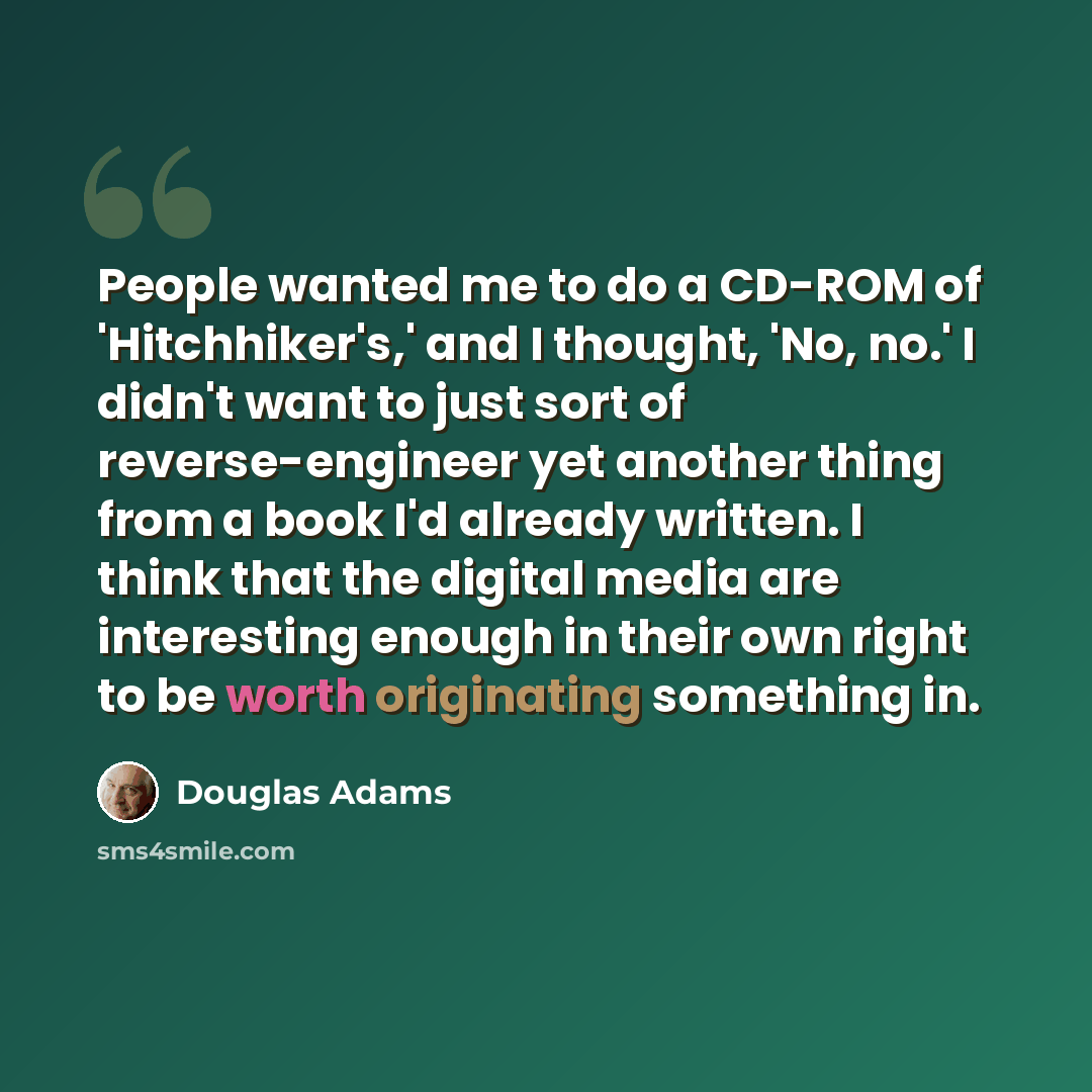“People wanted me to do a CD-ROM of 'Hitchhiker's,' and I thought, 'No, no.' I didn't want to just sort of reverse-engineer yet another thing from a book I'd already written. I think that the digital media are interesting enough in their own right to be worth originating something in.” quote by Douglas Adams