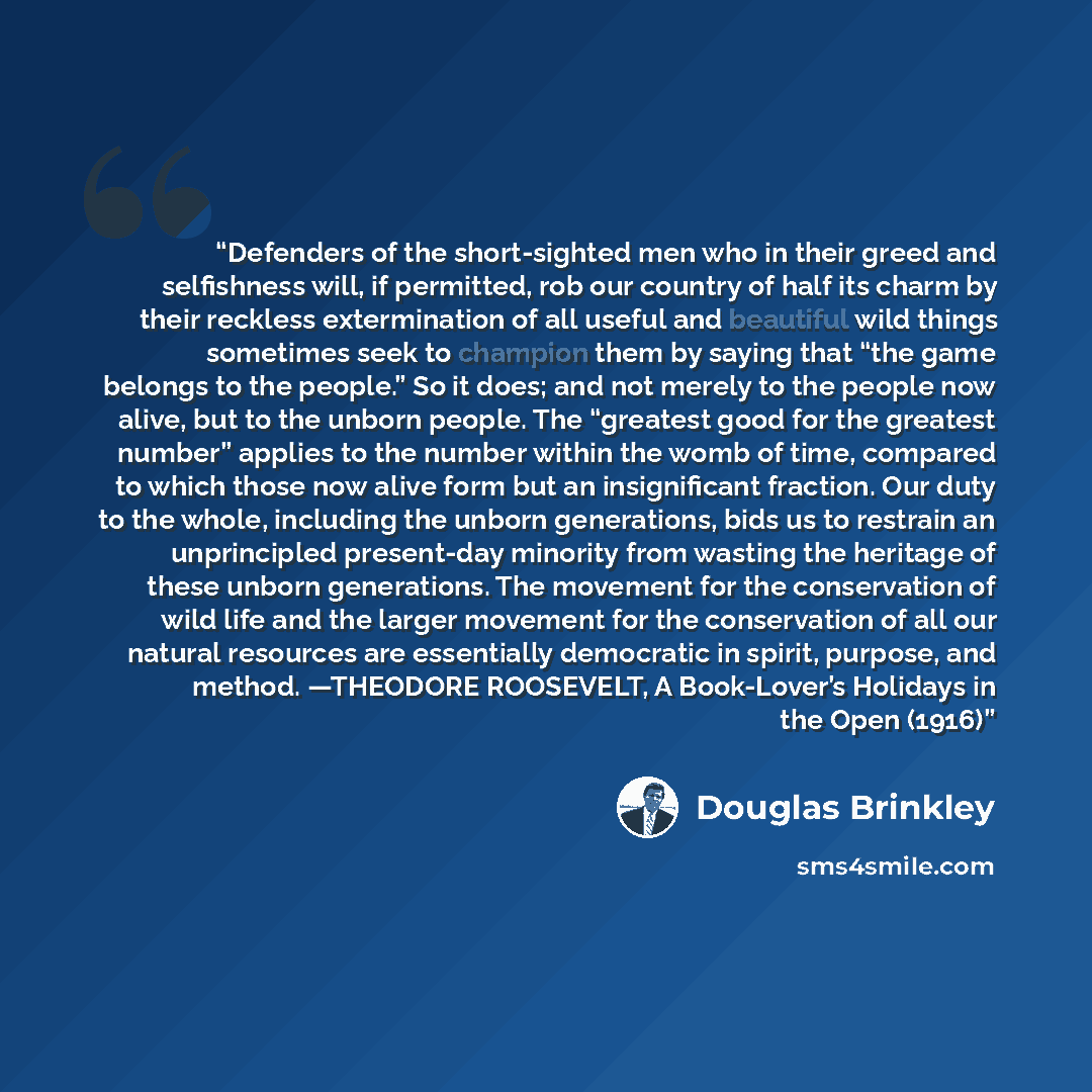 “Defenders of the short-sighted men who in their greed and selfishness will, if permitted, rob our country of half its charm by their reckless extermination of all useful and beautiful wild things sometimes seek to champion them by saying that “the game belongs to the people.” So it does; and not…” quote by Douglas Brinkley