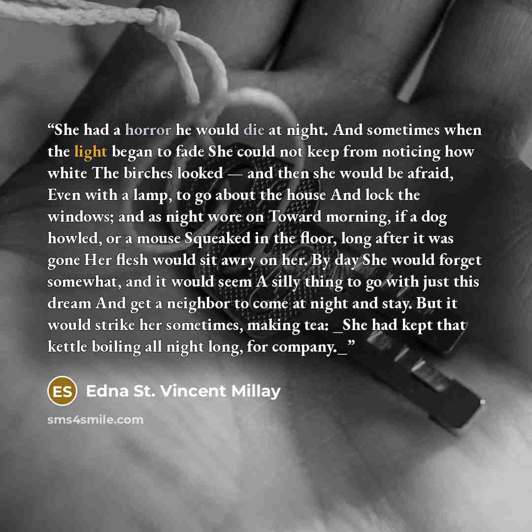 “She had a horror he would die at night. And sometimes when the light began to fade She could not keep from noticing how white The birches looked — and then she would be afraid, Even with a lamp, to go about the house And lock the windows; and as night wore on Toward morning, if a dog howled, or a…” quote by Edna St. Vincent Millay