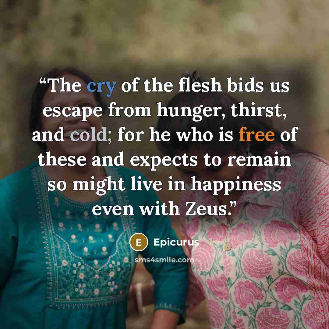 “The cry of the flesh bids us escape from hunger, thirst, and cold; for he who is free of these and expects to remain so might live in happiness even with Zeus.” quote by Epicurus