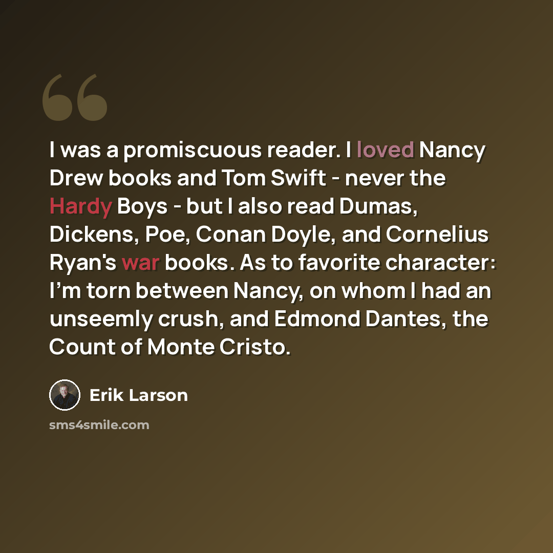 “I was a promiscuous reader. I loved Nancy Drew books and Tom Swift - never the Hardy Boys - but I also read Dumas, Dickens, Poe, Conan Doyle, and Cornelius Ryan's war books. As to favorite character: I'm torn between Nancy, on whom I had an unseemly crush, and Edmond Dantes, the Count of Monte…” quote by Erik Larson