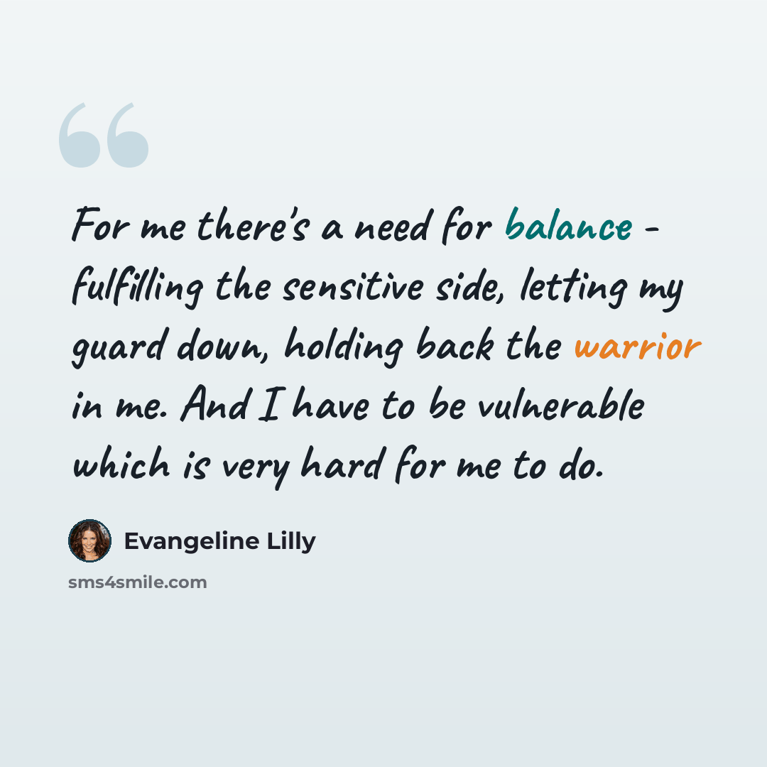 “For me there's a need for balance - fulfilling the sensitive side, letting my guard down, holding back the warrior in me. And I have to be vulnerable which is very hard for me to do.” quote by Evangeline Lilly