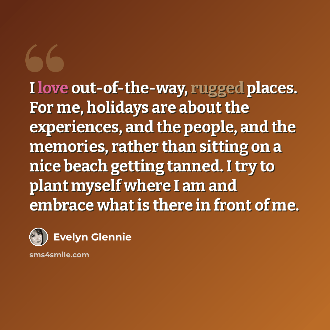 “I love out-of-the-way, rugged places. For me, holidays are about the experiences, and the people, and the memories, rather than sitting on a nice beach getting tanned. I try to plant myself where I am and embrace what is there in front of me.” quote by Evelyn Glennie