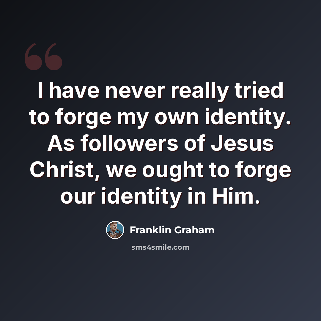 “I have never really tried to forge my own identity. As followers of Jesus Christ, we ought to forge our identity in Him.” quote by Franklin Graham