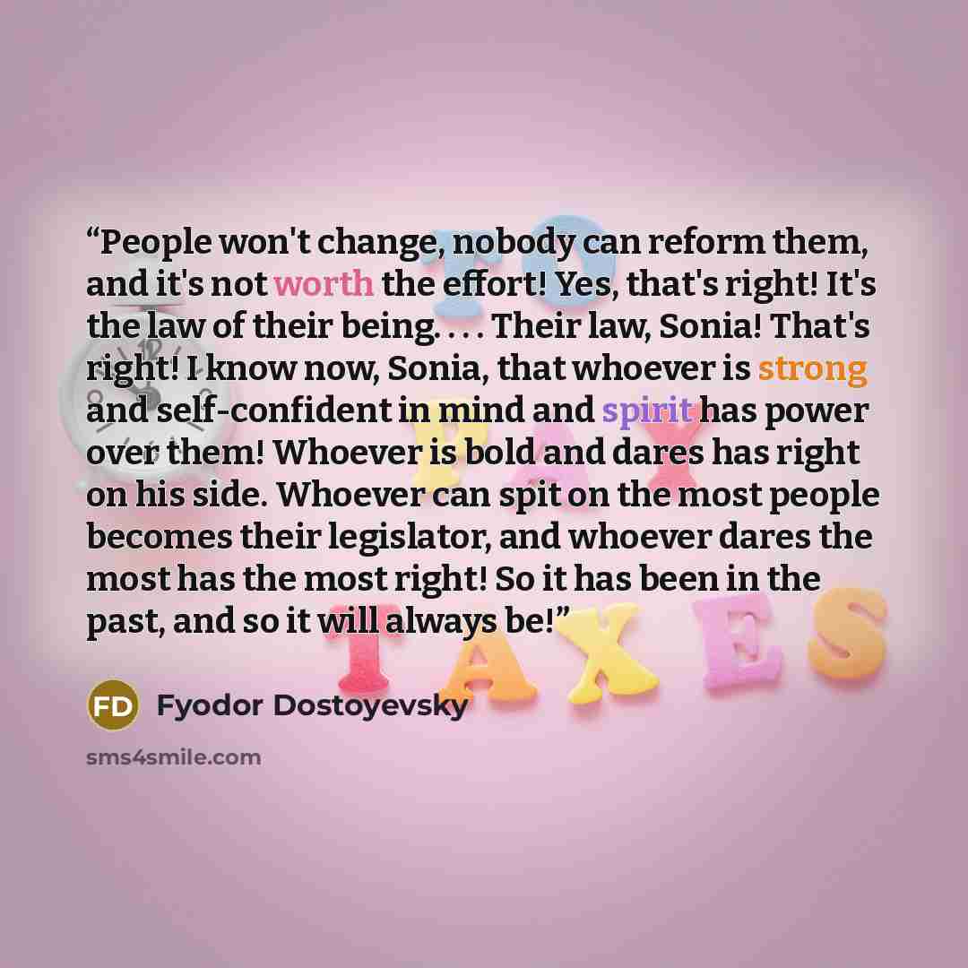 “People won't change, nobody can reform them, and it's not worth the effort! Yes, that's right! It's the law of their being. . . . Their law, Sonia! That's right! I know now, Sonia, that whoever is strong and self-confident in mind and spirit has power over them! Whoever is bold and dares has right…” quote by Fyodor Dostoyevsky