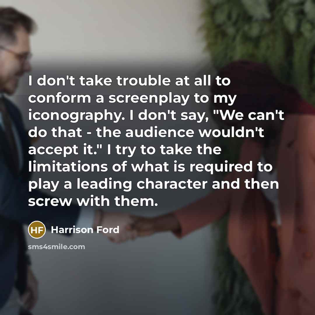 “I don't take trouble at all to conform a screenplay to my iconography. I don't say, "We can't do that - the audience wouldn't accept it." I try to take the limitations of what is required to play a leading character and then screw with them.” quote by Harrison Ford