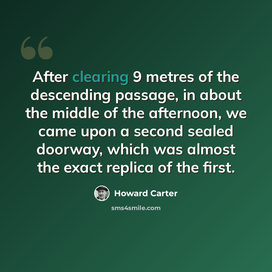 “After clearing 9 metres of the descending passage, in about the middle of the afternoon, we came upon a second sealed doorway, which was almost the exact replica of the first.” quote by Howard Carter