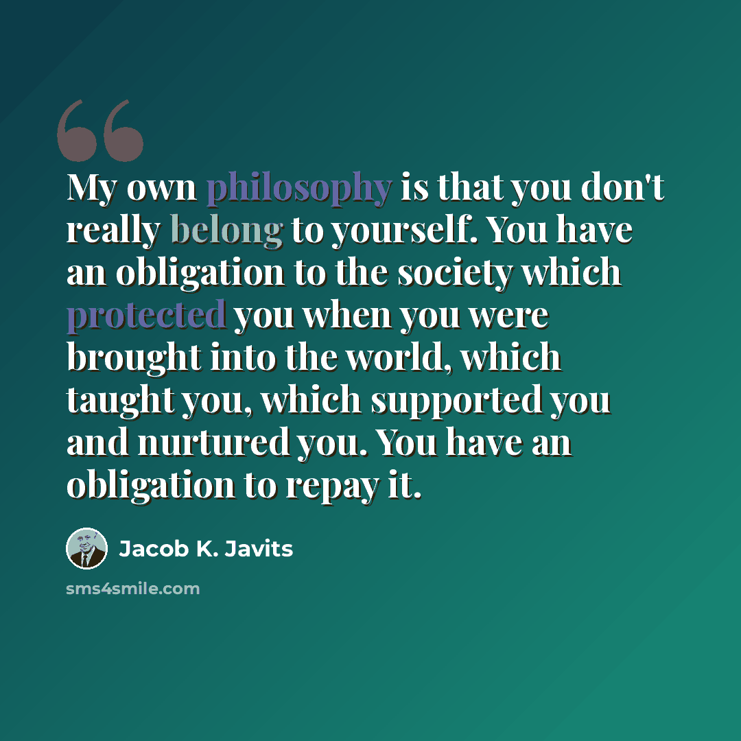 “My own philosophy is that you don't really belong to yourself. You have an obligation to the society which protected you when you were brought into the world, which taught you, which supported you and nurtured you. You have an obligation to repay it.” quote by Jacob K. Javits