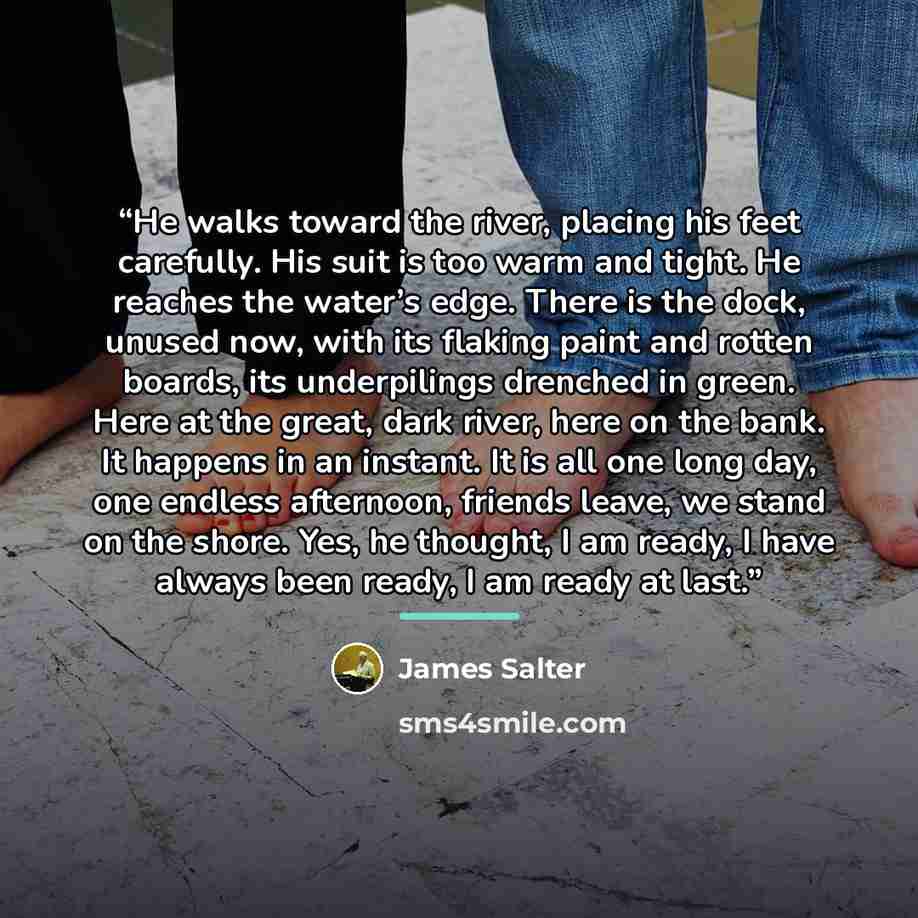 “He walks toward the river, placing his feet carefully. His suit is too warm and tight. He reaches the water’s edge. There is the dock, unused now, with its flaking paint and rotten boards, its underpilings drenched in green. Here at the great, dark river, here on the bank. It happens in an…” quote by James Salter