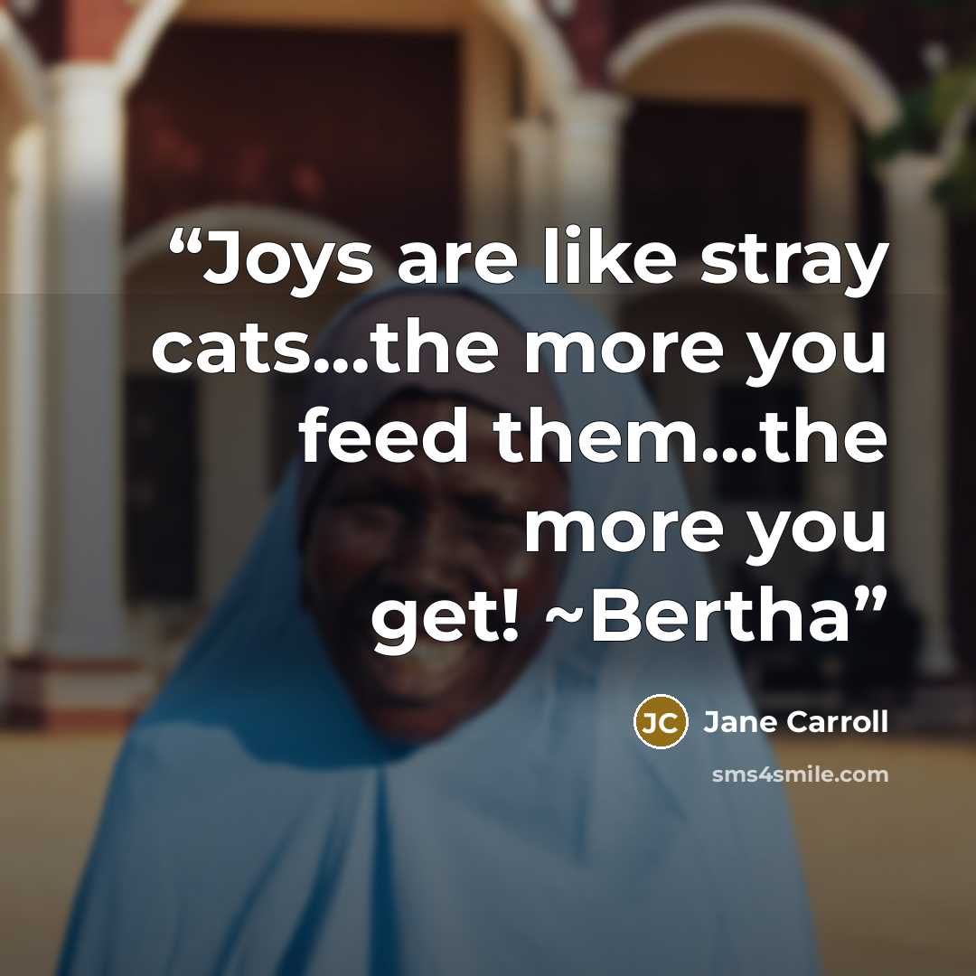 “Joys are like stray cats...the more you feed them...the more you get! ~Bertha” quote by Jane Carroll