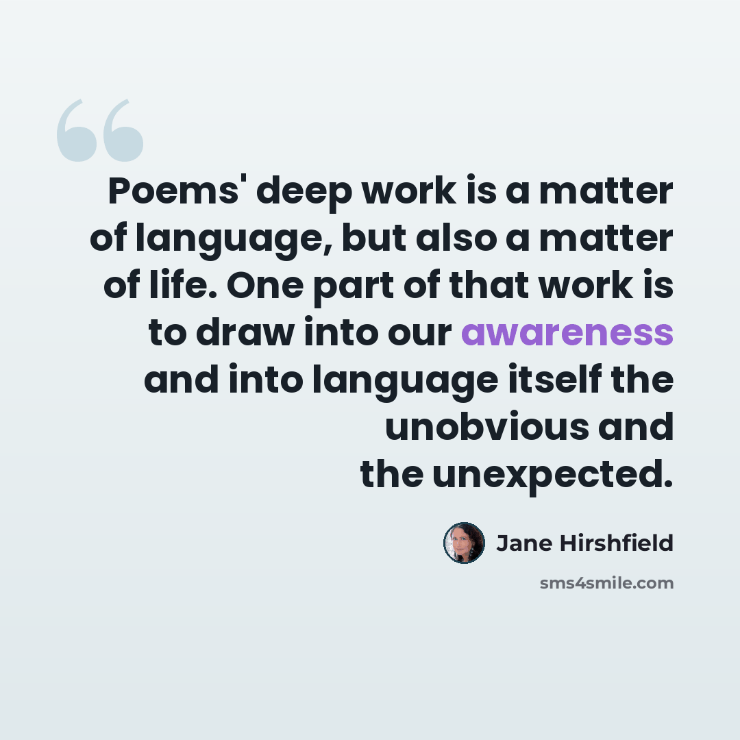 “Poems' deep work is a matter of language, but also a matter of life. One part of that work is to draw into our awareness and into language itself the unobvious and the unexpected.” quote by Jane Hirshfield