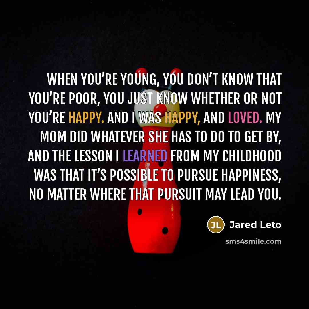 “When you’re young, you don’t know that you’re poor, you just know whether or not you’re happy. And i was happy, and loved. My mom did whatever she has to do to get by, and the lesson i learned from my childhood was that it’s possible to pursue happiness, no matter where that pursuit may lead you.” quote by Jared Leto